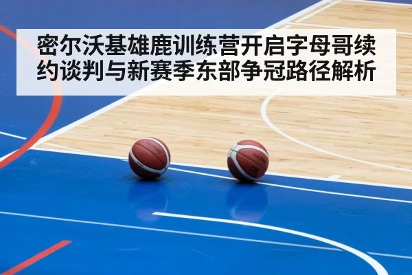 密尔沃基雄鹿训练营开启字母哥续约谈判与新赛季东部争冠路径解析